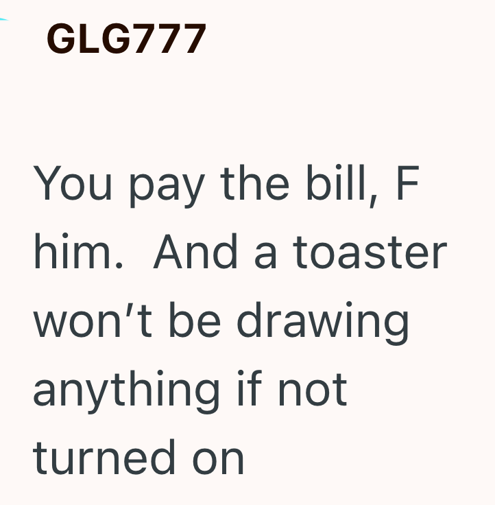 GLG777 You pay the bill, F him. And a toaster won't be drawing anything if not turned on