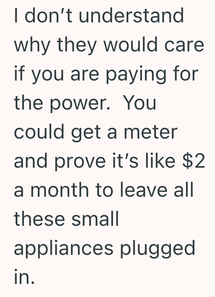 I don't understand why they would care if you are paying for the power. You could get a meter and prove it's like $2 a month to leave all these small appliances plugged in.