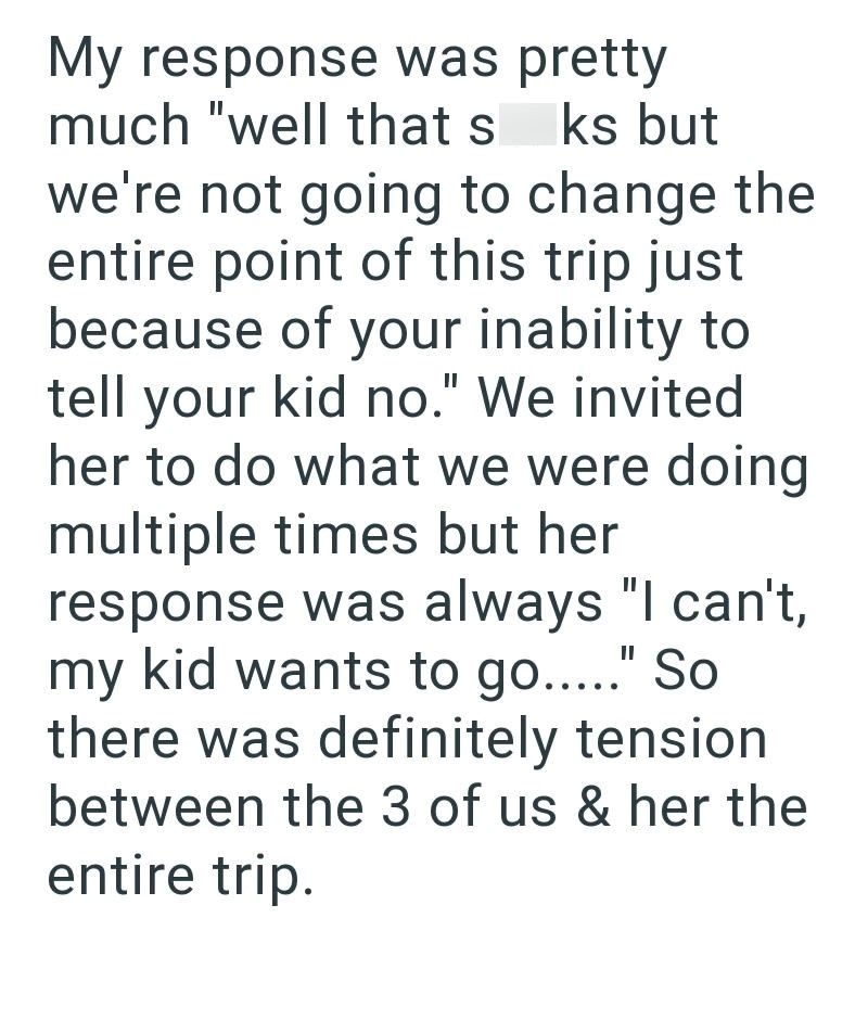My response was pretty much "well that s ks but we're not going to change the entire point of this trip just because of your inability to tell your kid no." We invited. her to do what we were doing multiple times but her response was always "I can't, my kid wants to go....." So there was definitely tension between the 3 of us & her the entire trip.