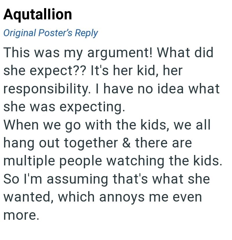Aqutallion Original Poster's Reply This was my argument! What did she expect?? It's her kid, her responsibility. I have no idea what she was expecting. When we go with the kids, we all hang out together & there are multiple people watching the kids. So I'm assuming that's what she wanted, which annoys me even more.
