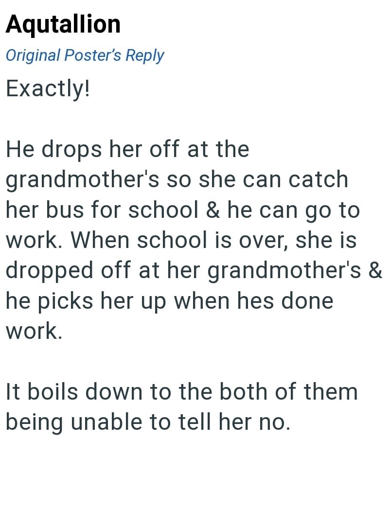Aqutallion Original Poster's Reply Exactly! He drops her off at the grandmother's so she can catch her bus for school & he can go to work. When school is over, she is dropped off at her grandmother's & he picks her up when hes done work. It boils down to the both of them being unable to tell her no.