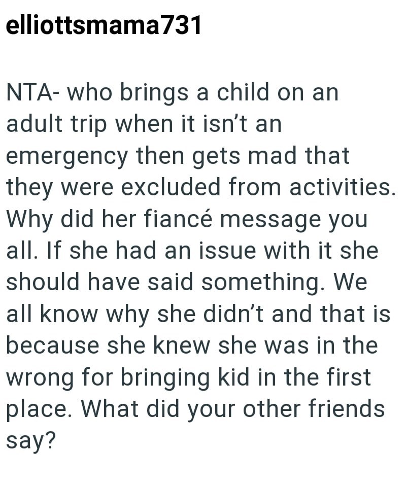 elliottsmama 731 NTA- who brings a child on an adult trip when it isn't an emergency then gets mad that they were excluded from activities. Why did her fiancé message you all. If she had an issue with it she should have said something. We all know why she didn't and that is because she knew she was in the wrong for bringing kid in the first place. What did your other friends say?