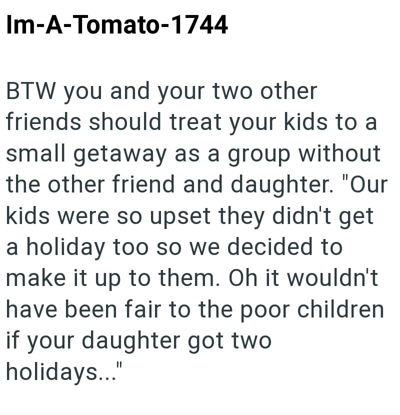 Im-A-Tomato-1744 BTW you and your two other friends should treat your kids to a small getaway as a group without the other friend and daughter. "Our kids were so upset they didn't get a holiday too so we decided to make it up to them. Oh it wouldn't have been fair to the poor children if your daughter got two. holidays..."
