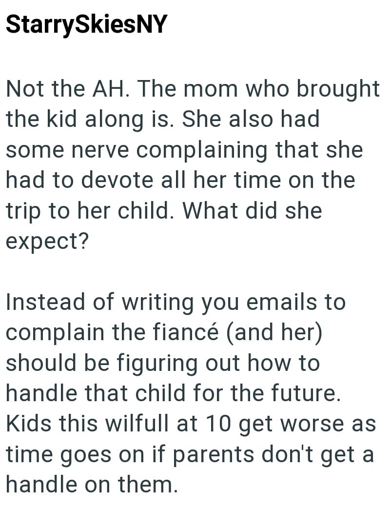 Starry SkiesNY Not the AH. The mom who brought the kid along is. She also had some nerve complaining that she had to devote all her time on the trip to her child. What did she expect? Instead of writing you emails to complain the fiancé (and her) should be figuring out how to handle that child for the future. Kids this wilfull at 10 get worse as time goes on if parents don't get a handle on them.