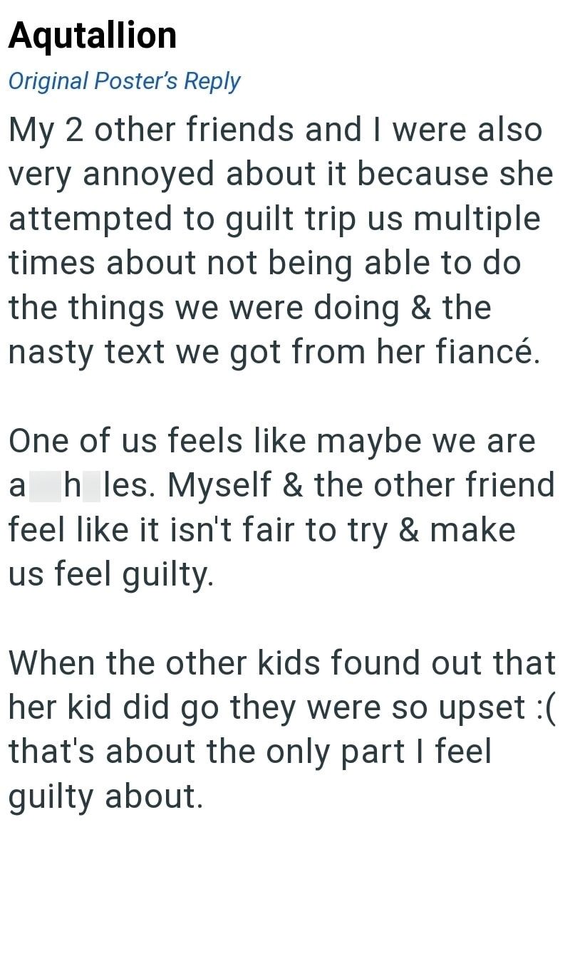 Aqutallion Original Poster's Reply My 2 other friends and I were also very annoyed about it because she attempted to guilt trip us multiple times about not being able to do the things we were doing & the nasty text we got from her fiancé. One of us feels like maybe we are a h les. Myself & the other friend feel like it isn't fair to try & make us feel guilty. When the other kids found out that her kid did go they were so upset :( that's about the only part I feel guilty about.