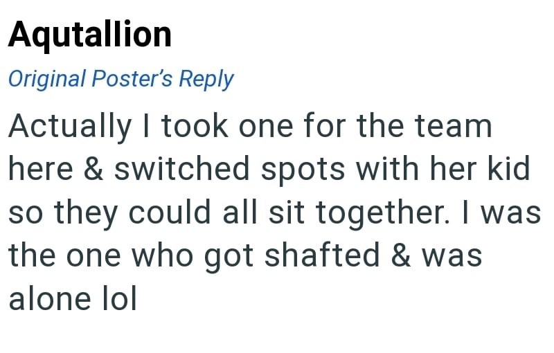 Aqutallion Original Poster's Reply Actually I took one for the team here & switched spots with her kid so they could all sit together. I was the one who got shafted & was alone lol