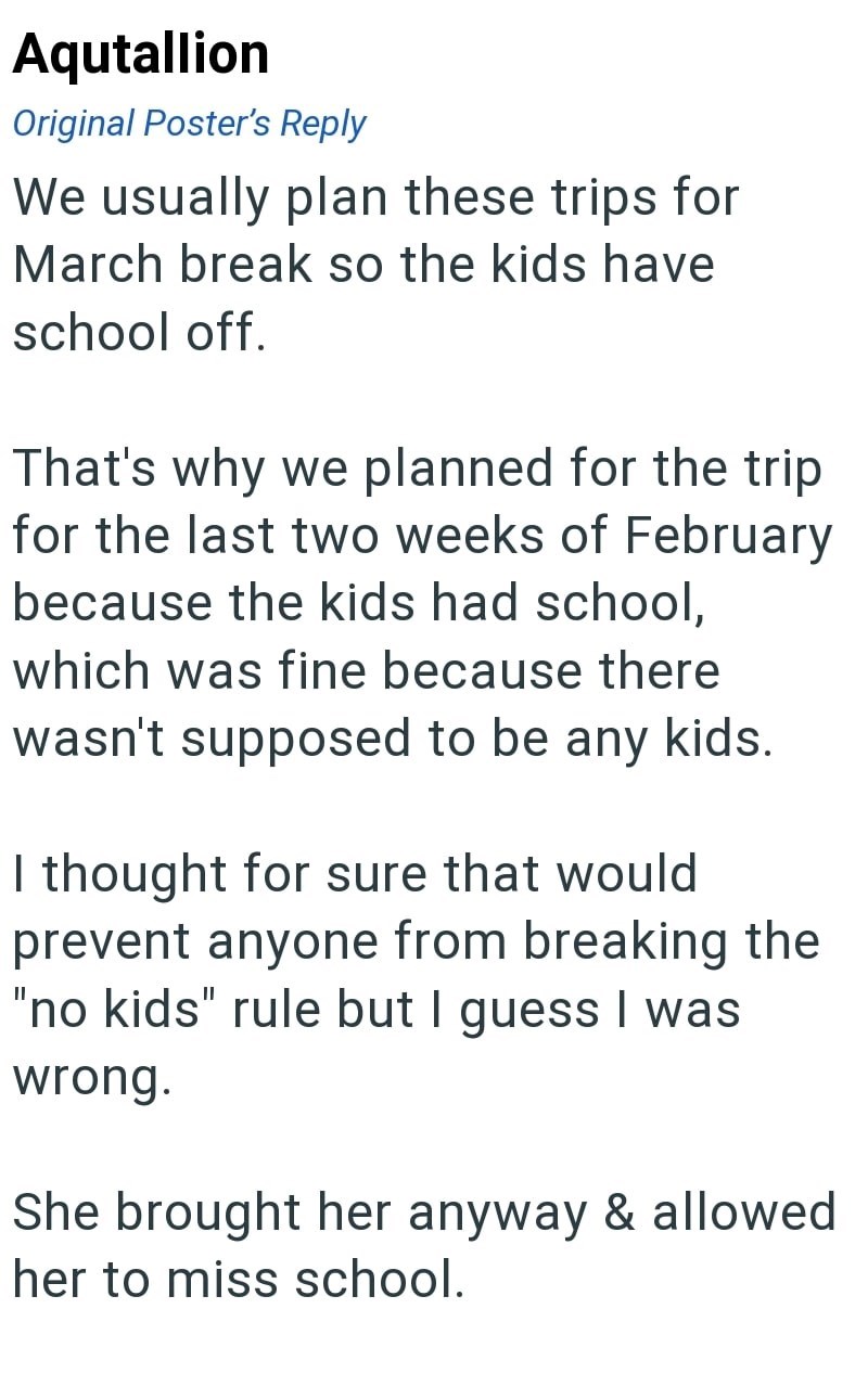 Aqutallion Original Poster's Reply We usually plan these trips for March break so the kids have school off. That's why we planned for the trip for the last two weeks of February because the kids had school, which was fine because there wasn't supposed to be any kids. I thought for sure that would prevent anyone from breaking the "no kids" rule but I guess I was wrong. She brought her anyway & allowed her to miss school.
