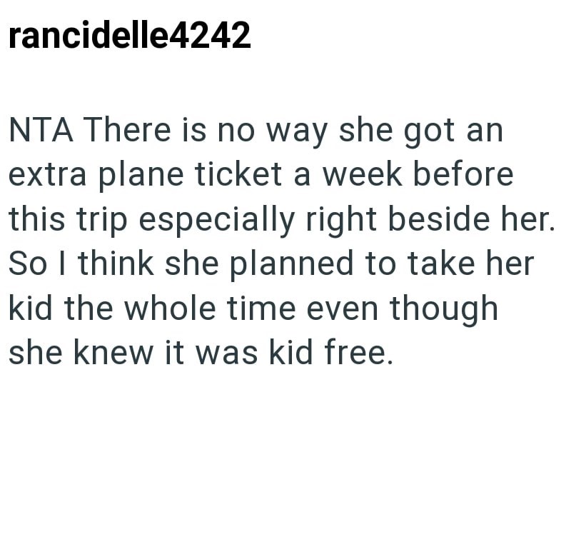 rancidelle4242 NTA There is no way she got an extra plane ticket a week before this trip especially right beside her. So I think she planned to take her kid the whole time even though she knew it was kid free.