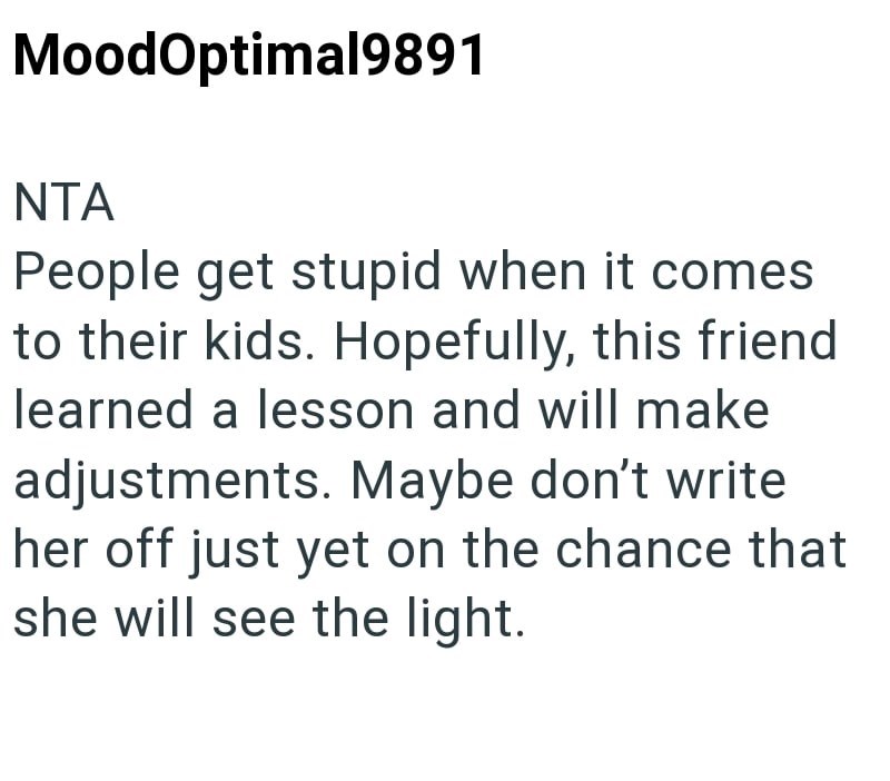 MoodOptimal9891 NTA People get stupid when it comes to their kids. Hopefully, this friend learned a lesson and will make adjustments. Maybe don't write her off just yet on the chance that she will see the light.
