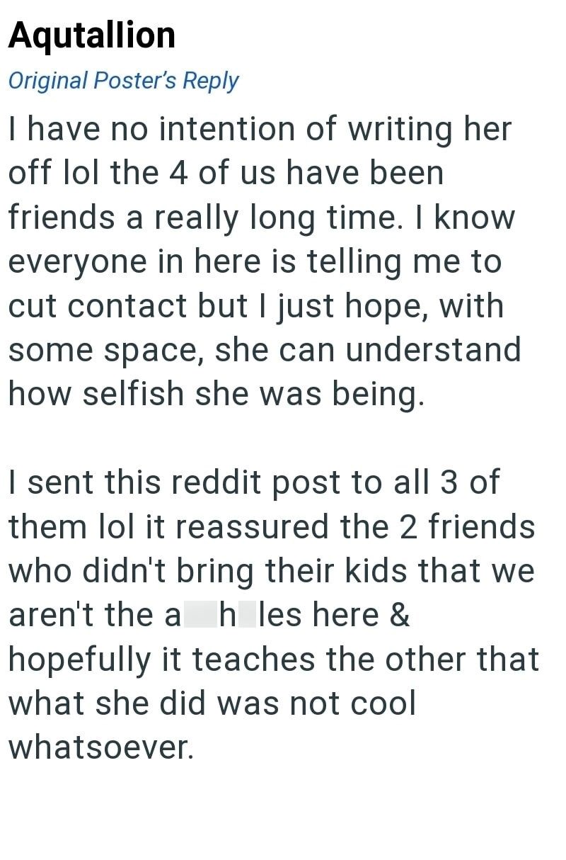 Aqutallion Original Poster's Reply I have no intention of writing her off lol the 4 of us have been friends a really long time. I know everyone in here is telling me to cut contact but I just hope, with some space, she can understand how selfish she was being. I sent this reddit post to all 3 of them lol it reassured the 2 friends who didn't bring their kids that we aren't the a h les here & hopefully it teaches the other that what she did was not cool whatsoever.