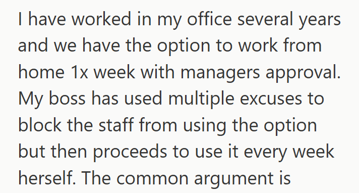 I have worked in my office several years and we have the option to work from home 1x week with managers approval. My boss has used multiple excuses to block the staff from using the option but then proceeds to use it every week herself. The common argument is