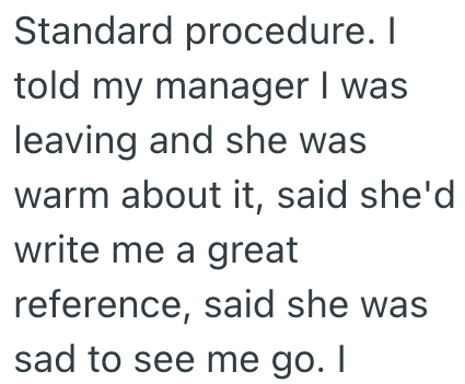 Standard procedure. I told my manager I was leaving and she was warm about it, said she'd write me a great reference, said she was sad to see me go. I