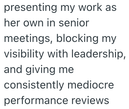 presenting my work as her own in senior meetings, blocking my visibility with leadership, and giving me consistently mediocre performance reviews