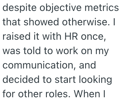despite objective metrics that showed otherwise. I raised it with HR once, was told to work on my communication, and decided to start looking for other roles. When I