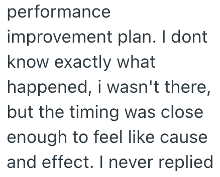 performance improvement plan. I dont know exactly what happened, i wasn't there, but the timing was close enough to feel like cause and effect. I never replied