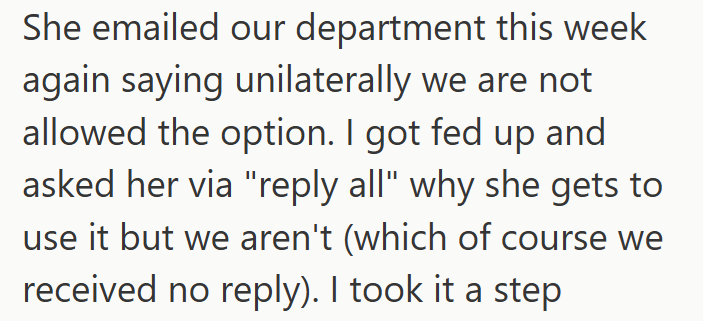 She emailed our department this week again saying unilaterally we are not allowed the option. I got fed up and asked her via "reply all" why she gets to use it but we aren't (which of course we received no reply). I took it a step