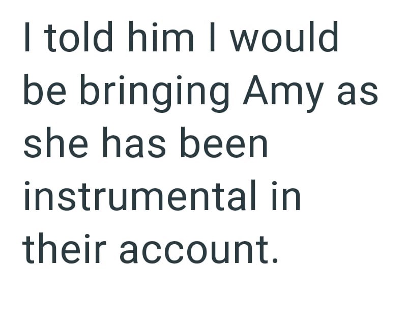 I told him I would be bringing Amy as she has been instrumental in their account.