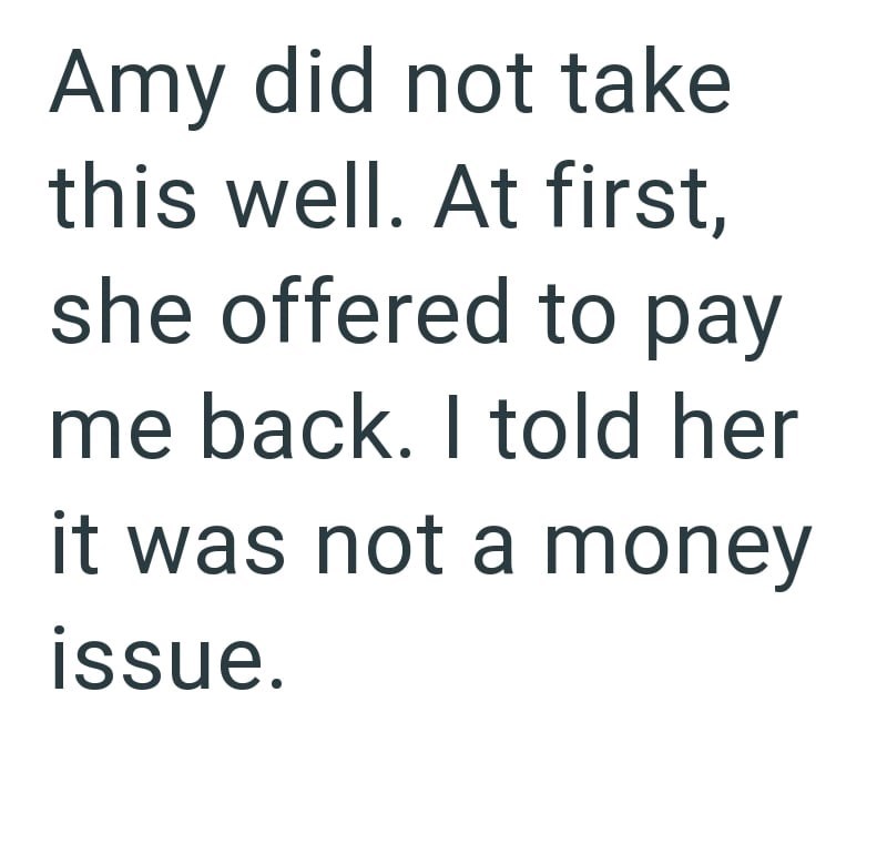 Amy did not take this well. At first, she offered to pay me back. I told her it was not a money issue.