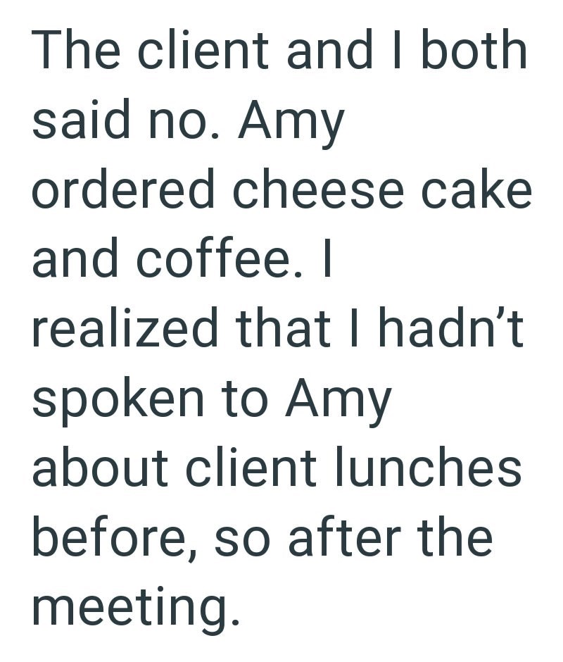 The client and I both said no. Amy ordered cheese cake and coffee. I realized that I hadn't spoken to Amy about client lunches before, so after the meeting.