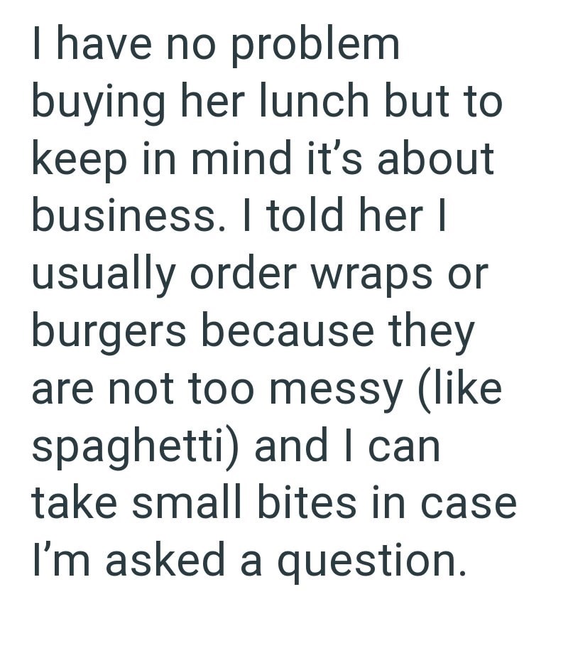 I have no problem buying her lunch but to keep in mind it's about business. I told her I usually order wraps or burgers because they are not too messy (like spaghetti) and I can take small bites in case I'm asked a question.