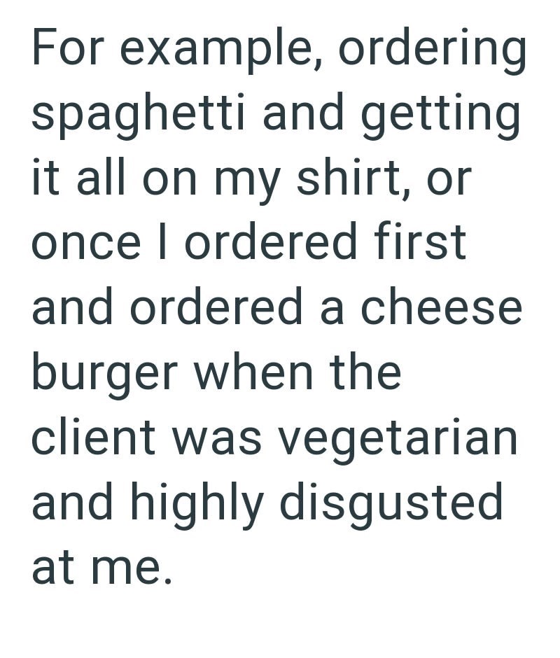 For example, ordering spaghetti and getting it all on my shirt, or once I ordered first and ordered a cheese burger when the client was vegetarian and highly disgusted at me.
