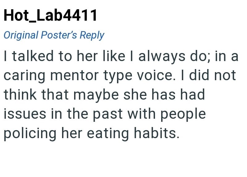 Hot_Lab4411 Original Poster's Reply I talked to her like I always do; in a caring mentor type voice. I did not think that maybe she has had issues in the past with people policing her eating habits.