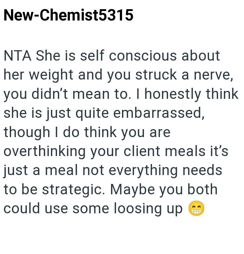 New-Chemist5315 NTA She is self conscious about her weight and you struck a nerve, you didn't mean to. I honestly think she is just quite embarrassed, though I do think you are overthinking your client meals it's just a meal not everything needs to be strategic. Maybe you both could use some loosing up