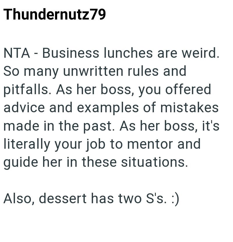 Thundernutz79 NTA - Business lunches are weird. So many unwritten rules and pitfalls. As her boss, you offered advice and examples of mistakes made in the past. As her boss, it's literally your job to mentor and guide her in these situations. Also, dessert has two S's. :)