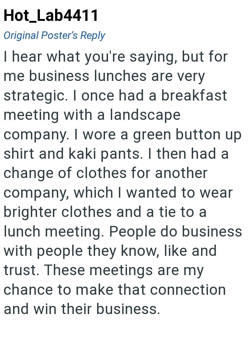 Hot_Lab4411 Original Poster's Reply I hear what you're saying, but for me business lunches are very strategic. I once had a breakfast meeting with a landscape company. I wore a green button up shirt and kaki pants. I then had a change of clothes for another company, which I wanted to wear brighter clothes and a tie to a lunch meeting. People do business with people they know, like and trust. These meetings are my chance to make that connection and win their business.