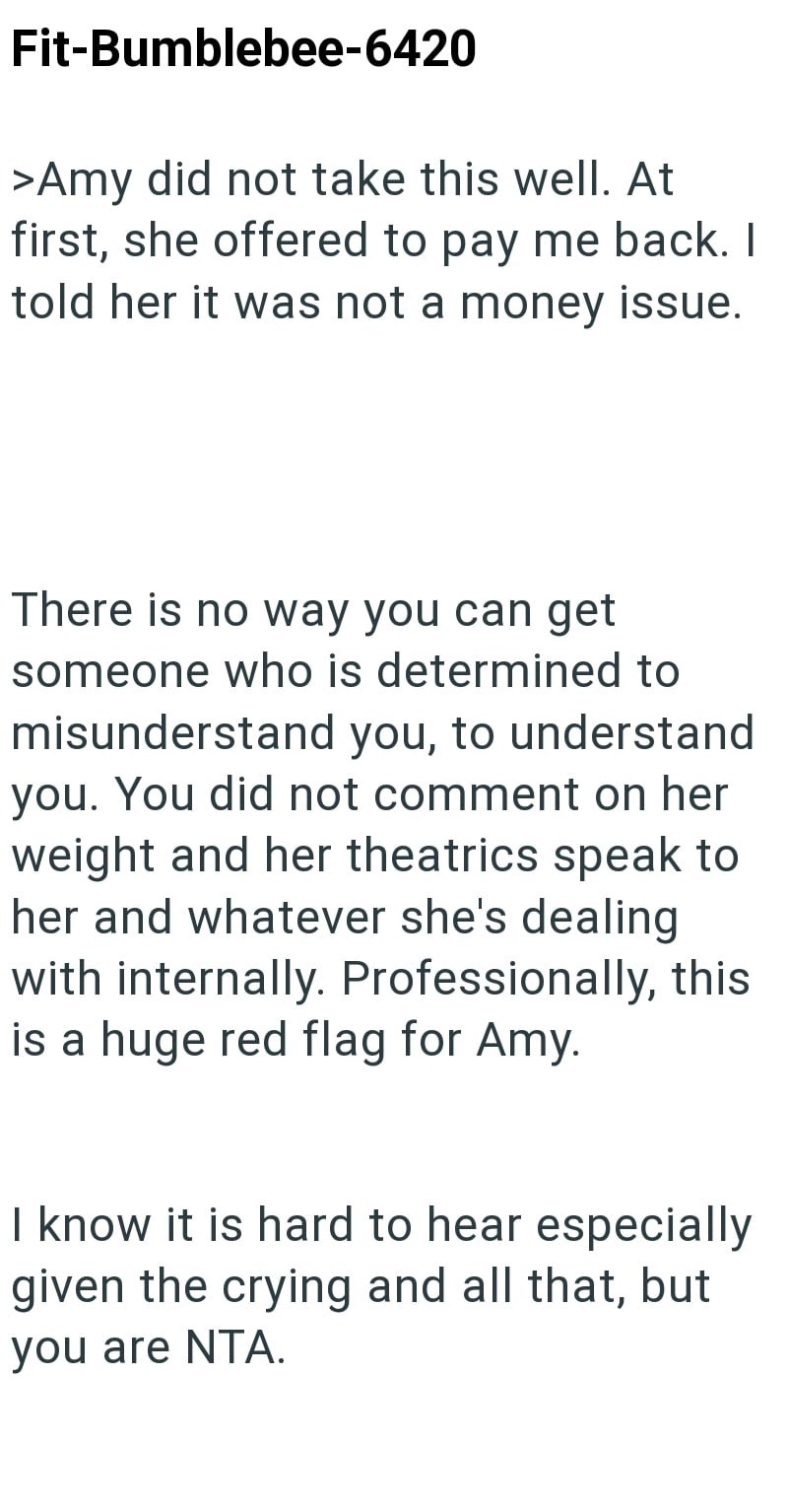 Fit-Bumblebee-6420 >Amy did not take this well. At first, she offered to pay me back. I told her it was not a money issue. There is no way you can get someone who is determined to misunderstand you, to understand you. You did not comment on her weight and her theatrics speak to her and whatever she's dealing with internally. Professionally, this is a huge red flag for Amy. I know it is hard to hear especially given the crying and all that, but you are NTA.