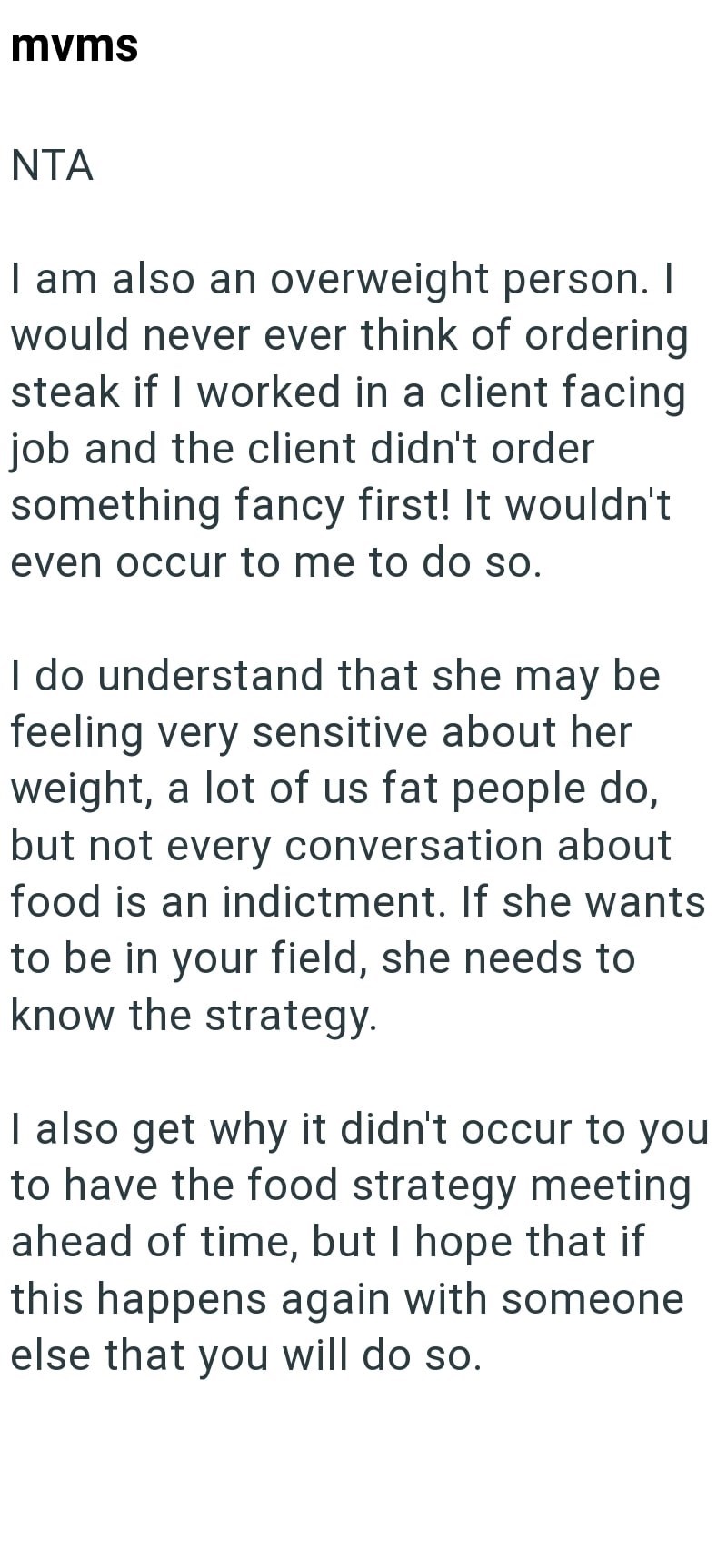 mvms NTA I am also an overweight person. I would never ever think of ordering steak if I worked in a client facing job and the client didn't order something fancy first! It wouldn't even occur to me to do so. I do understand that she may be feeling very sensitive about her weight, a lot of us fat people do, but not every conversation about food is an indictment. If she wants to be in your field, she needs to know the strategy. I also get why it didn't occur to you to have the food strategy meeti
