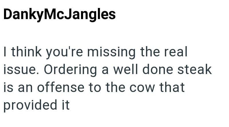 DankyMcJangles I think you're missing the real issue. Ordering a well done steak is an offense to the cow that provided it