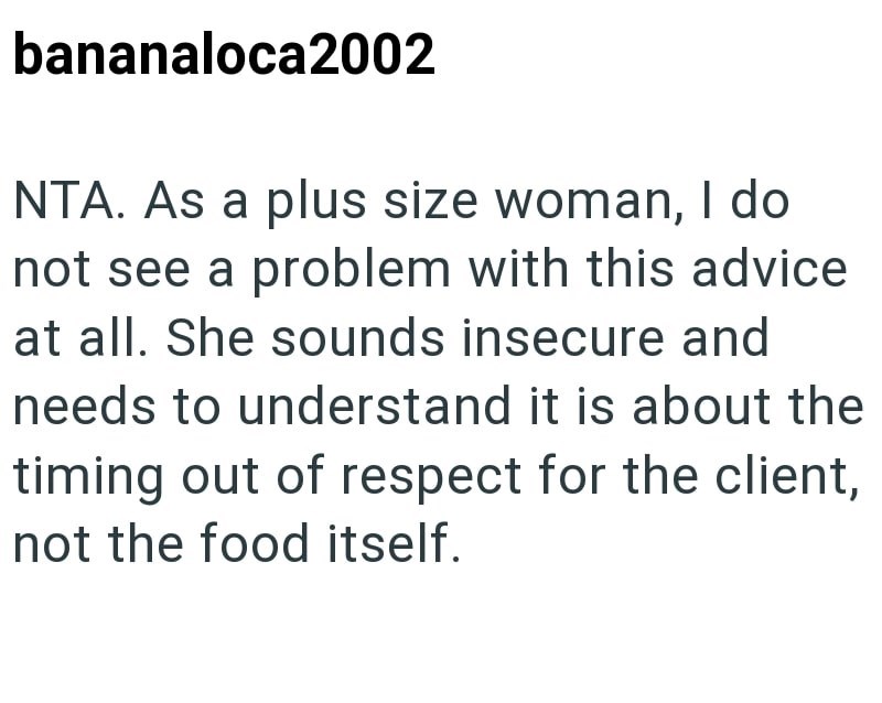 bananaloca2002 NTA. As a plus size woman, I do not see a problem with this advice at all. She sounds insecure and needs to understand it is about the timing out of respect for the client, not the food itself.