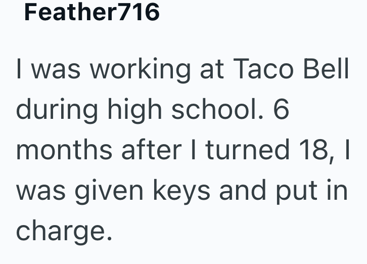 Feather716 I was working at Taco Bell during high school. 6 months after I turned 18, I was given keys and put in charge.