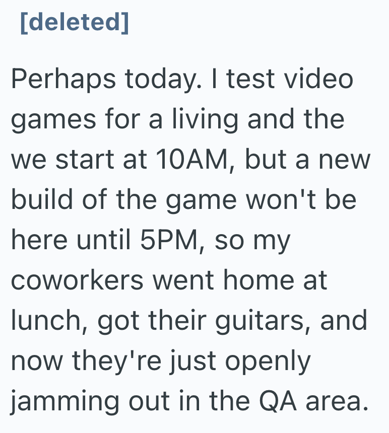 [deleted] Perhaps today. I test video games for a living and the we start at 10AM, but a new build of the game won't be here until 5PM, so my coworkers went home at lunch, got their guitars, and now they're just openly jamming out in the QA area.