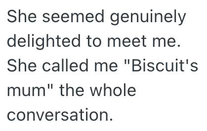 She seemed genuinely delighted to meet me. She called me "Biscuit's mum" the whole conversation.