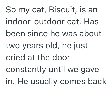 So my cat, Biscuit, is an indoor-outdoor cat. Has been since he was about two years old, he just cried at the door constantly until we gave in. He usually comes back