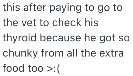 this after paying to go to the vet to check his thyroid because he got so chunky from all the extra food too >:(