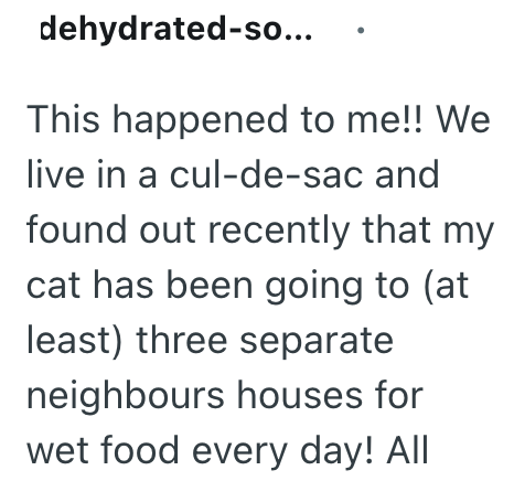 dehydrated-so... This happened to me!! We live in a cul-de-sac and found out recently that my cat has been going to (at least) three separate neighbours houses for wet food every day! All