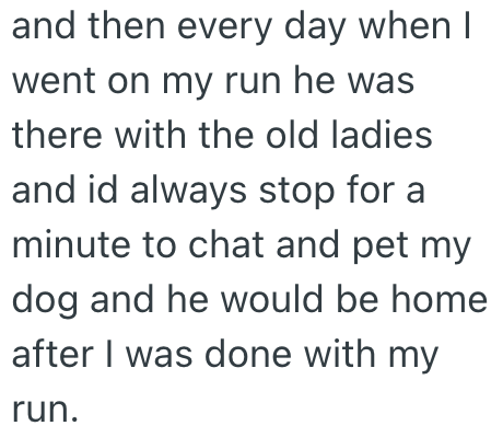 and then every day when I went on my run he was there with the old ladies and id always stop for a minute to chat and pet my. dog and he would be home after I was done with my run.