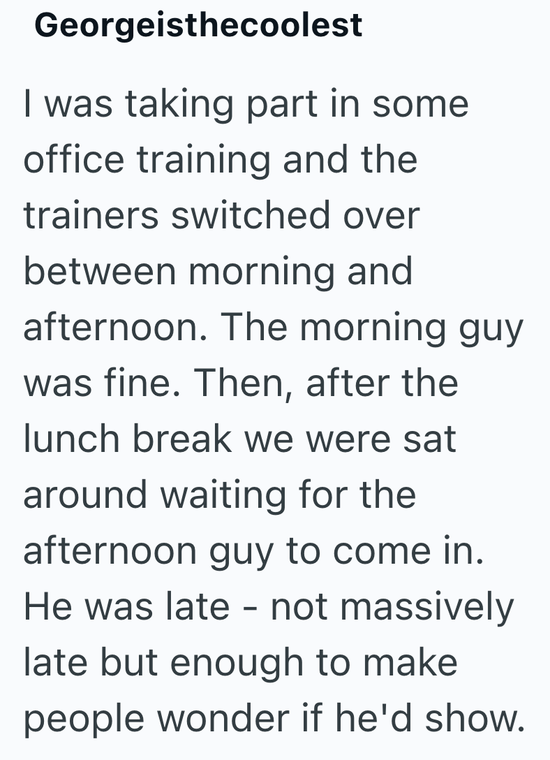 Georgeisthecoolest I was taking part in some office training and the trainers switched over between morning and afternoon. The morning guy was fine. Then, after the lunch break we were sat around waiting for the afternoon guy to come in. He was late - not massively. late but enough to make people wonder if he'd show.