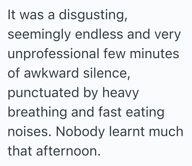 It was a disgusting, seemingly endless and very unprofessional few minutes of awkward silence, punctuated by heavy breathing and fast eating noises. Nobody learnt much that afternoon.