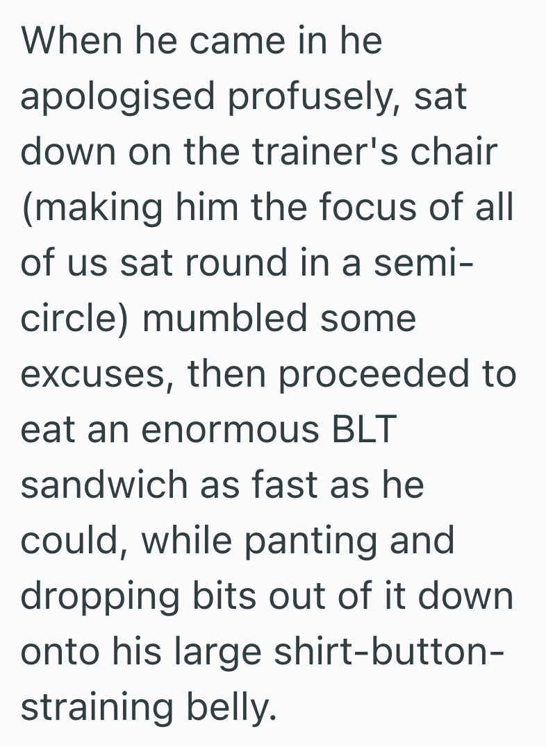 When he came in he apologised profusely, sat down on the trainer's chair (making him the focus of all of us sat round in a semi- circle) mumbled some excuses, then proceeded to eat an enormous BLT sandwich as fast as he could, while panting and dropping bits out of it down onto his large shirt-button- straining belly.