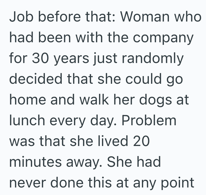 Job before that: Woman who had been with the company for 30 years just randomly decided that she could go home and walk her dogs at lunch every day. Problem was that she lived 20 minutes away. She had never done this at any point