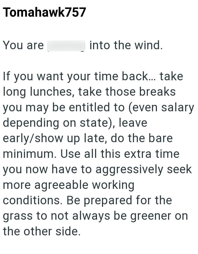 Tomahawk757 You are into the wind. If you want your time back... take long lunches, take those breaks you may be entitled to (even salary depending on state), leave early/show up late, do the bare minimum. Use all this extra time you now have to aggressively seek more agreeable working conditions. Be prepared for the grass to not always be greener on the other side.