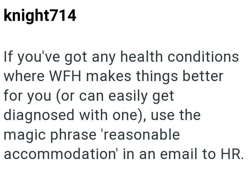 knight714 If you've got any health conditions where WFH makes things better for you (or can easily get diagnosed with one), use the magic phrase 'reasonable accommodation' in an email to HR.