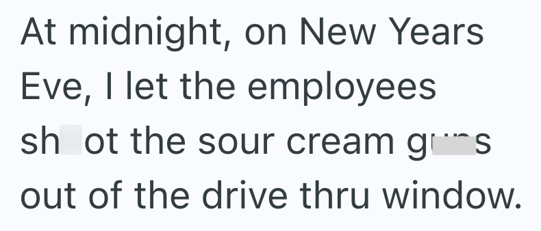 At midnight, on New Years Eve, I let the employees shot the sour cream grims out of the drive thru window.