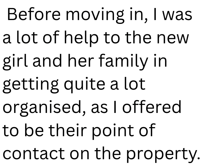 Before moving in, I was a lot of help to the new girl and her family in getting quite a lot organised, as I offered to be their point of contact on the property.