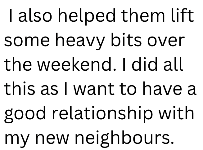 I also helped them lift some heavy bits over the weekend. I did all this as I want to have a good relationship with my new neighbours.