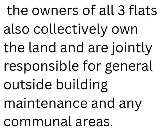 the owners of all 3 flats also collectively own the land and are jointly responsible for general outside building maintenance and any communal areas.